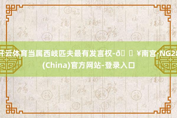 开云体育当属西岐匹夫最有发言权-🔥南宫·NG28(China)官方网站-登录入口