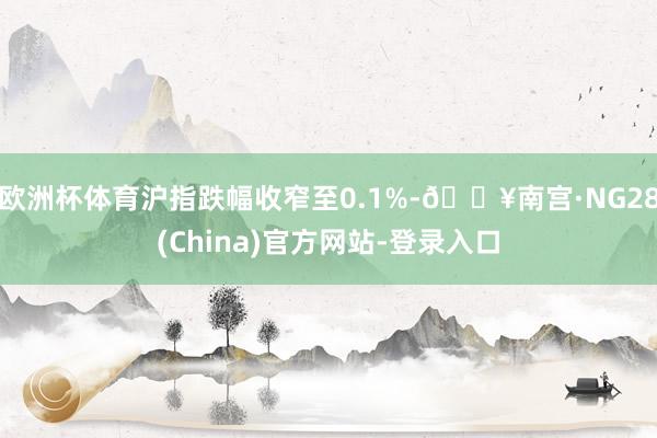 欧洲杯体育沪指跌幅收窄至0.1%-🔥南宫·NG28(China)官方网站-登录入口