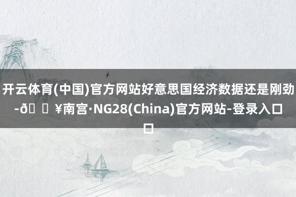 开云体育(中国)官方网站好意思国经济数据还是刚劲-🔥南宫·NG28(China)官方网站-登录入口
