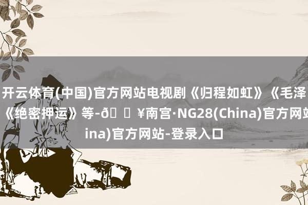 开云体育(中国)官方网站电视剧《归程如虹》《毛泽东三兄弟》《绝密押运》等-🔥南宫·NG28(China)官方网站-登录入口