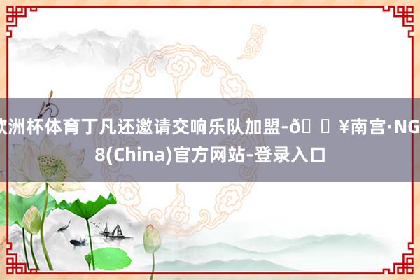 欧洲杯体育丁凡还邀请交响乐队加盟-🔥南宫·NG28(China)官方网站-登录入口