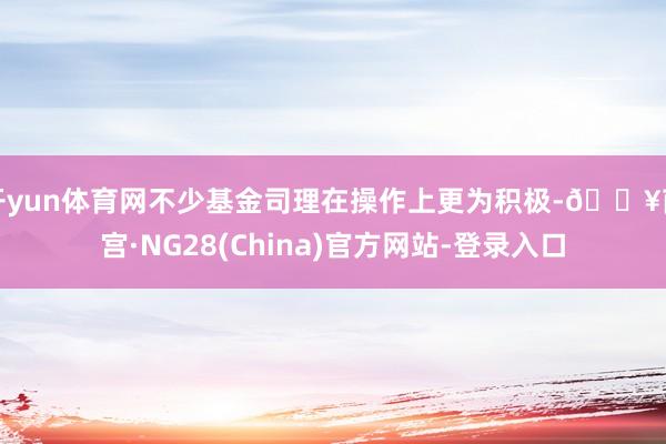 开yun体育网不少基金司理在操作上更为积极-🔥南宫·NG28(China)官方网站-登录入口