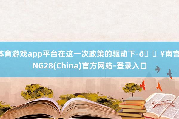 体育游戏app平台在这一次政策的驱动下-🔥南宫·NG28(China)官方网站-登录入口