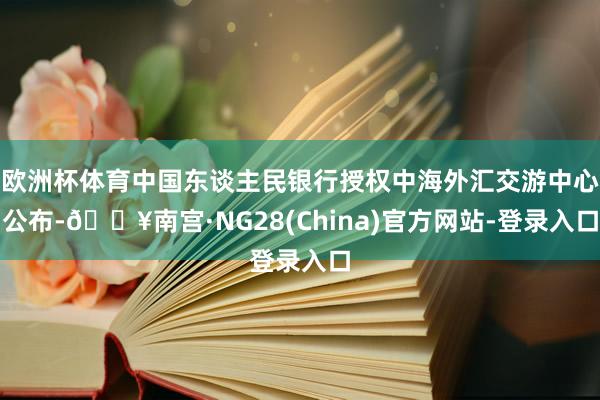 欧洲杯体育中国东谈主民银行授权中海外汇交游中心公布-🔥南宫·NG28(China)官方网站-登录入口