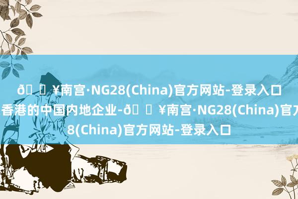 🔥南宫·NG28(China)官方网站-登录入口也包括总部设在香港的中国内地企业-🔥南宫·NG28(China)官方网站-登录入口