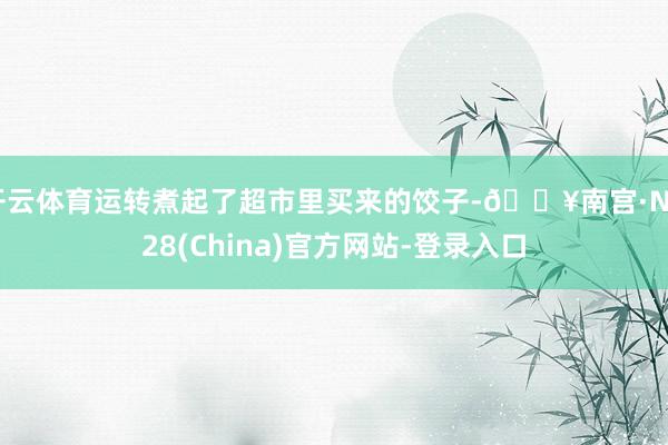 开云体育运转煮起了超市里买来的饺子-🔥南宫·NG28(China)官方网站-登录入口