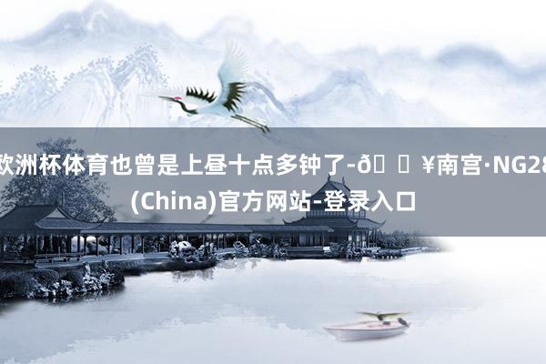 欧洲杯体育也曾是上昼十点多钟了-🔥南宫·NG28(China)官方网站-登录入口