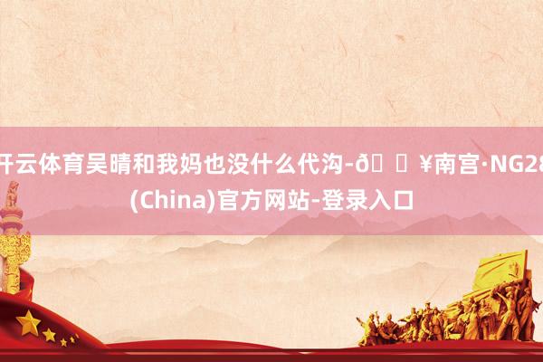开云体育吴晴和我妈也没什么代沟-🔥南宫·NG28(China)官方网站-登录入口