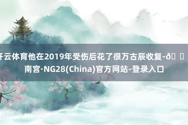 开云体育他在2019年受伤后花了很万古辰收复-🔥南宫·NG28(China)官方网站-登录入口