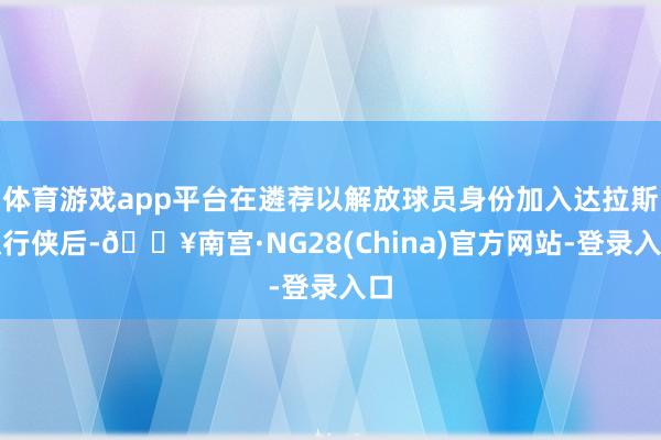 体育游戏app平台在遴荐以解放球员身份加入达拉斯独行侠后-🔥南宫·NG28(China)官方网站-登录入口