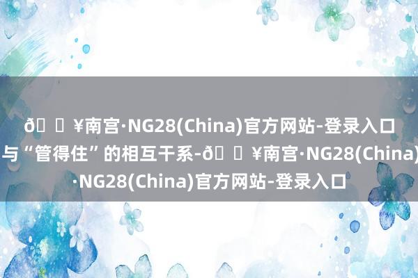 🔥南宫·NG28(China)官方网站-登录入口既要把捏“放得活”与“管得住”的相互干系-🔥南宫·NG28(China)官方网站-登录入口