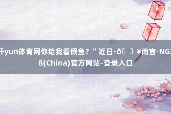 开yun体育网你给我看假鱼？”近日-🔥南宫·NG28(China)官方网站-登录入口
