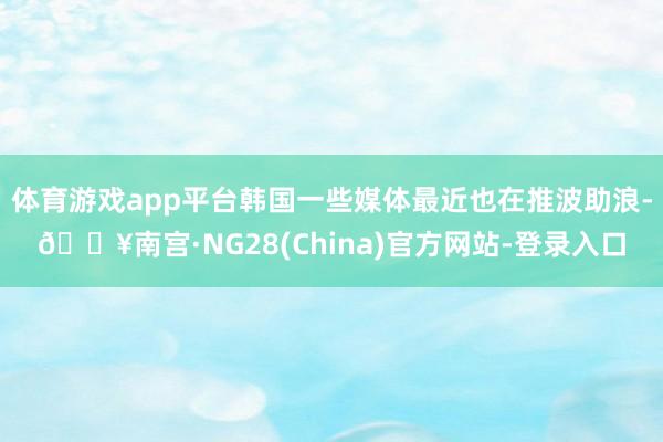 体育游戏app平台韩国一些媒体最近也在推波助浪-🔥南宫·NG28(China)官方网站-登录入口
