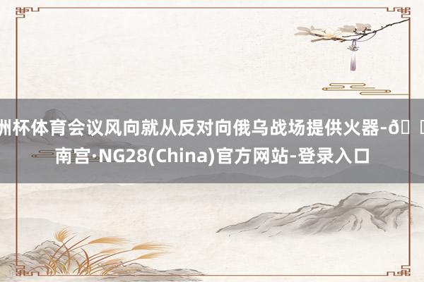 欧洲杯体育会议风向就从反对向俄乌战场提供火器-🔥南宫·NG28(China)官方网站-登录入口