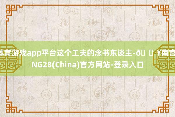 体育游戏app平台这个工夫的念书东谈主-🔥南宫·NG28(China)官方网站-登录入口