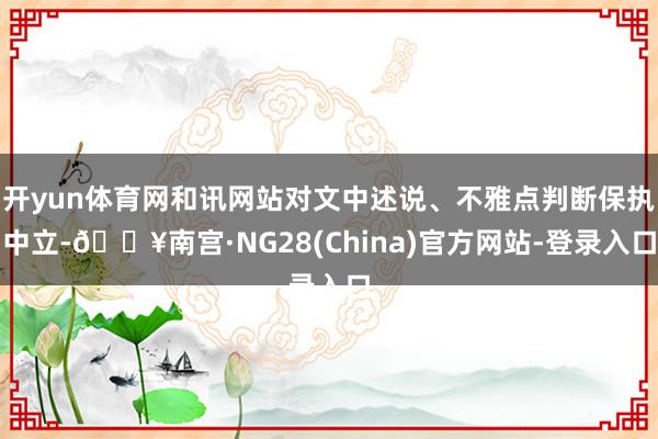 开yun体育网和讯网站对文中述说、不雅点判断保执中立-🔥南宫·NG28(China)官方网站-登录入口
