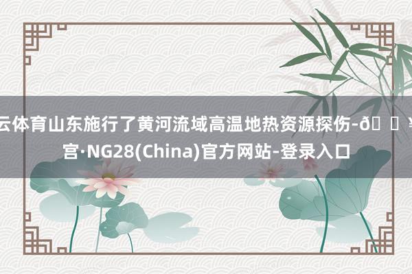 开云体育山东施行了黄河流域高温地热资源探伤-🔥南宫·NG28(China)官方网站-登录入口