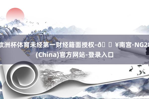 欧洲杯体育未经第一财经籍面授权-🔥南宫·NG28(China)官方网站-登录入口