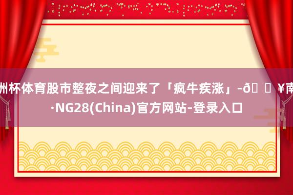 欧洲杯体育股市整夜之间迎来了「疯牛疾涨」-🔥南宫·NG28(China)官方网站-登录入口