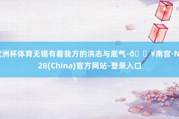 欧洲杯体育无锡有着我方的洪志与底气-🔥南宫·NG28(China)官方网站-登录入口