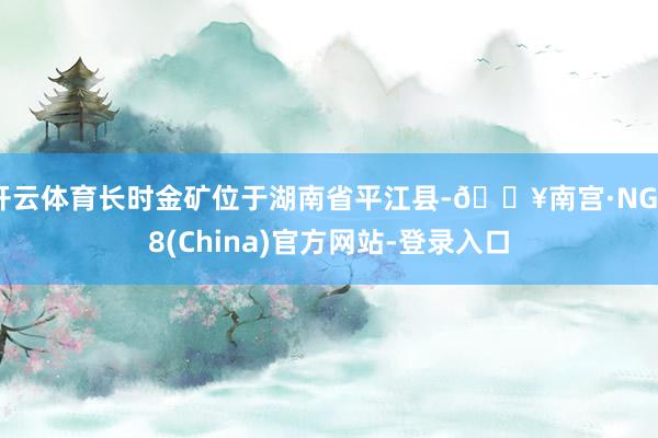 开云体育长时金矿位于湖南省平江县-🔥南宫·NG28(China)官方网站-登录入口