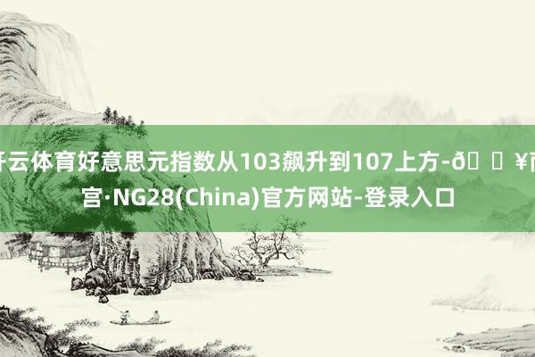 开云体育好意思元指数从103飙升到107上方-🔥南宫·NG28(China)官方网站-登录入口