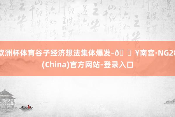 欧洲杯体育谷子经济想法集体爆发-🔥南宫·NG28(China)官方网站-登录入口