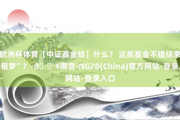 欧洲杯体育【中证基金绘】什么？ 这类基金不错结束“收租梦”？-🔥南宫·NG28(China)官方网站-登录入口