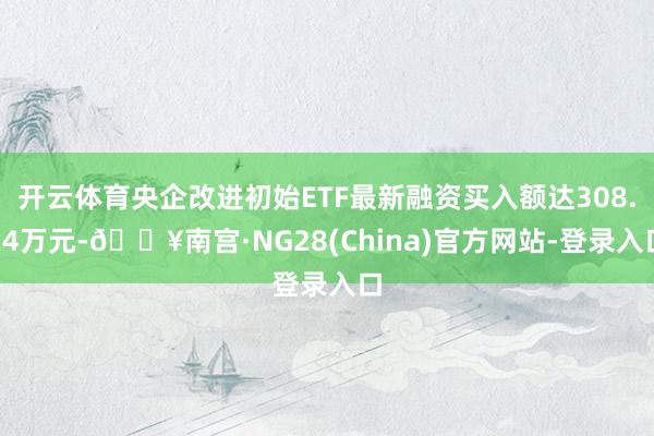 开云体育央企改进初始ETF最新融资买入额达308.24万元-🔥南宫·NG28(China)官方网站-登录入口