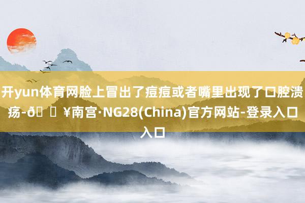 开yun体育网脸上冒出了痘痘或者嘴里出现了口腔溃疡-🔥南宫·NG28(China)官方网站-登录入口