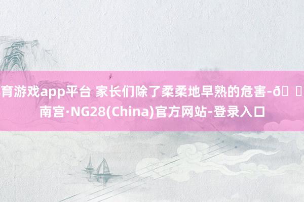 体育游戏app平台 家长们除了柔柔地早熟的危害-🔥南宫·NG28(China)官方网站-登录入口