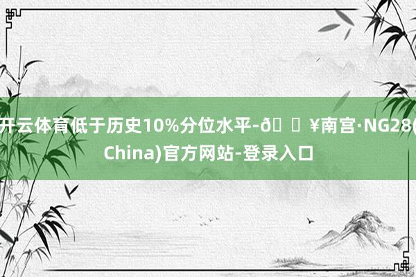 开云体育低于历史10%分位水平-🔥南宫·NG28(China)官方网站-登录入口