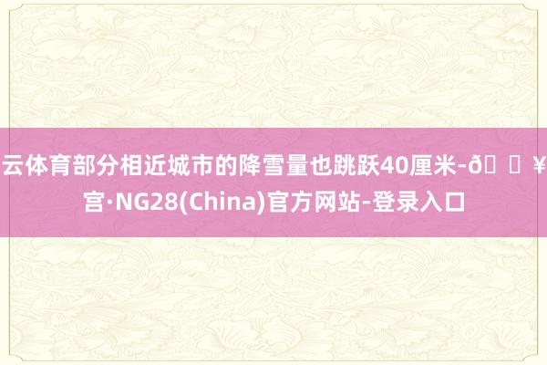 开云体育部分相近城市的降雪量也跳跃40厘米-🔥南宫·NG28(China)官方网站-登录入口