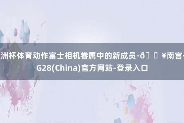 欧洲杯体育动作富士相机眷属中的新成员-🔥南宫·NG28(China)官方网站-登录入口