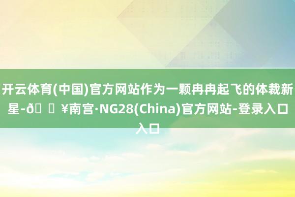 开云体育(中国)官方网站作为一颗冉冉起飞的体裁新星-🔥南宫·NG28(China)官方网站-登录入口