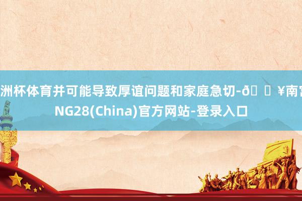 欧洲杯体育并可能导致厚谊问题和家庭急切-🔥南宫·NG28(China)官方网站-登录入口