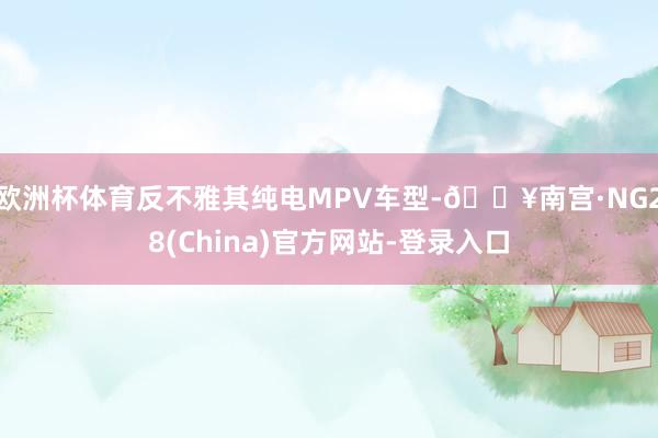 欧洲杯体育反不雅其纯电MPV车型-🔥南宫·NG28(China)官方网站-登录入口