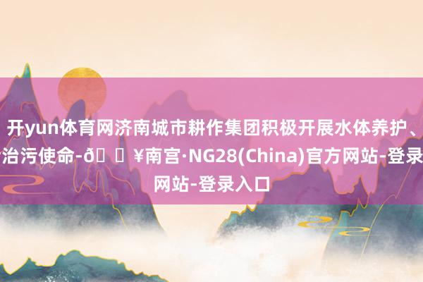 开yun体育网济南城市耕作集团积极开展水体养护、防污治污使命-🔥南宫·NG28(China)官方网站-登录入口
