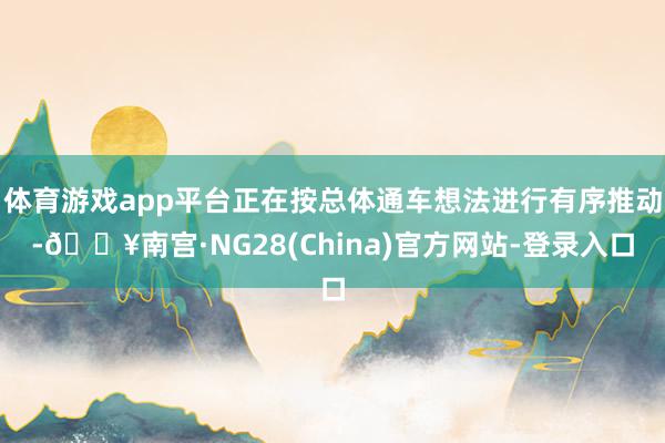 体育游戏app平台正在按总体通车想法进行有序推动-🔥南宫·NG28(China)官方网站-登录入口