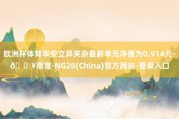 欧洲杯体育华安立异夹杂最新单元净值为0.914元-🔥南宫·NG28(China)官方网站-登录入口