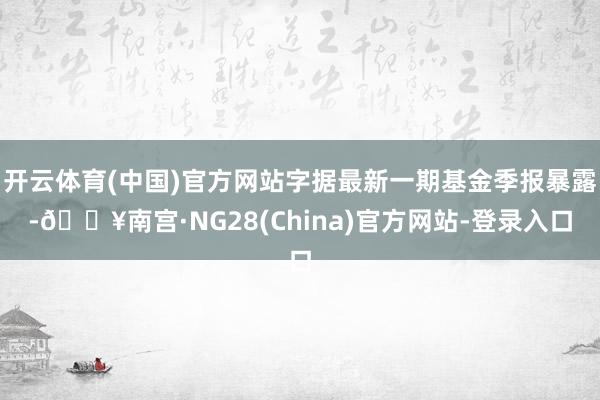 开云体育(中国)官方网站字据最新一期基金季报暴露-🔥南宫·NG28(China)官方网站-登录入口