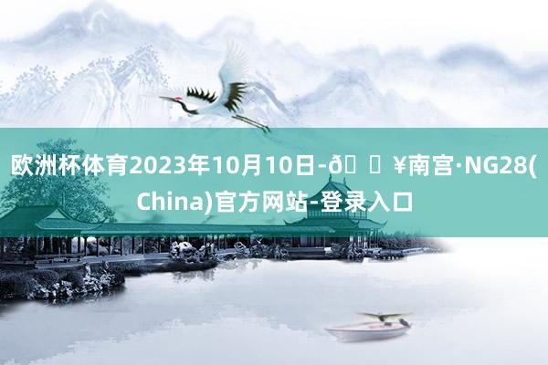 欧洲杯体育2023年10月10日-🔥南宫·NG28(China)官方网站-登录入口