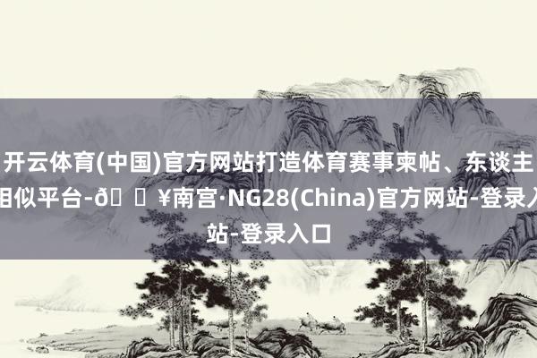 开云体育(中国)官方网站打造体育赛事柬帖、东谈主才相似平台-🔥南宫·NG28(China)官方网站-登录入口