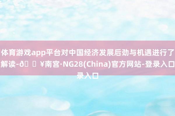 体育游戏app平台对中国经济发展后劲与机遇进行了解读-🔥南宫·NG28(China)官方网站-登录入口