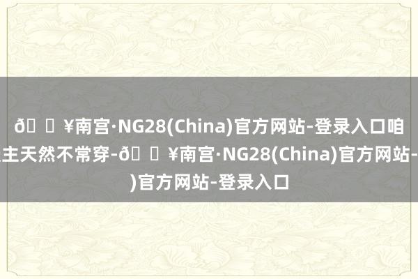 🔥南宫·NG28(China)官方网站-登录入口咱乡下东谈主天然不常穿-🔥南宫·NG28(China)官方网站-登录入口