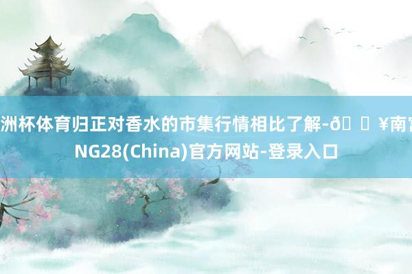 欧洲杯体育归正对香水的市集行情相比了解-🔥南宫·NG28(China)官方网站-登录入口