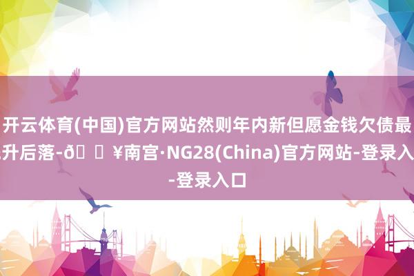 开云体育(中国)官方网站然则年内新但愿金钱欠债最先升后落-🔥南宫·NG28(China)官方网站-登录入口