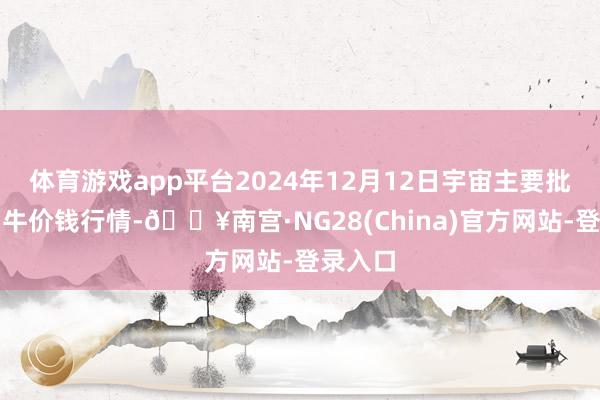体育游戏app平台2024年12月12日宇宙主要批发阛阓牛价钱行情-🔥南宫·NG28(China)官方网站-登录入口