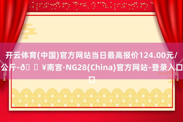 开云体育(中国)官方网站当日最高报价124.00元/公斤-🔥南宫·NG28(China)官方网站-登录入口