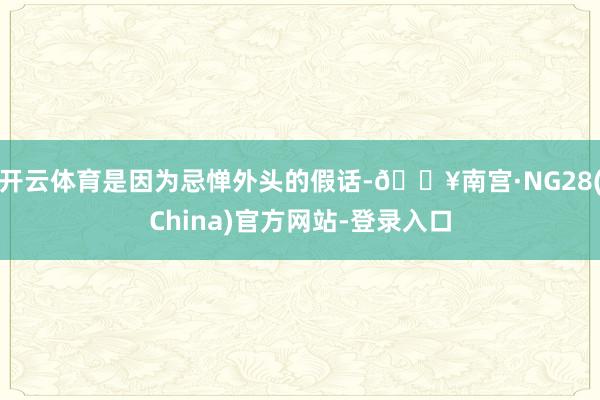 开云体育是因为忌惮外头的假话-🔥南宫·NG28(China)官方网站-登录入口